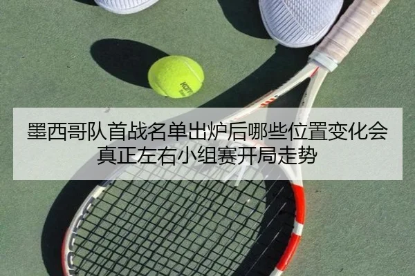 墨西哥队首战名单出炉后哪些位置变化会真正左右小组赛开局走势