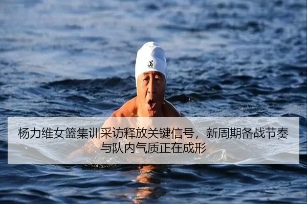 杨力维女篮集训采访释放关键信号，新周期备战节奏与队内气质正在成形（qixingcai）